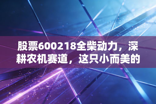 股票600218全柴动力,深耕农机赛道,这只小而美的隐形冠军能走多远?