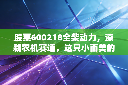 股票600218全柴动力,深耕农机赛道,这只小而美的隐形冠军能走多远?