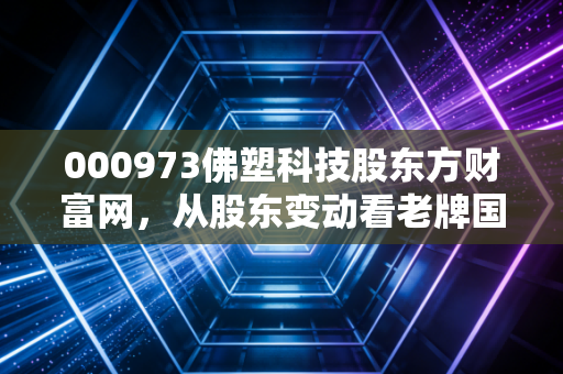 000973佛塑科技股东方财富网，从股东变动看老牌国企的新生之路与股民的真实写照