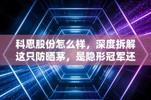 科思股份怎么样，深度拆解这只防晒茅，是隐形冠军还是估值陷阱？