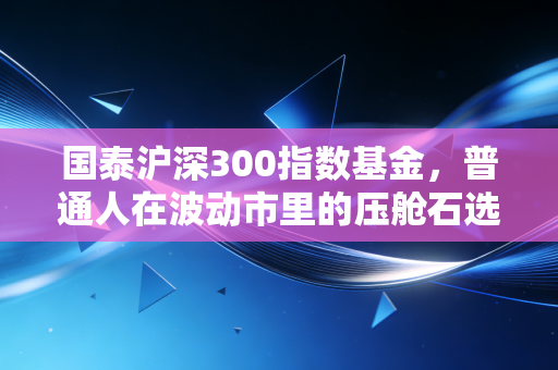 国泰沪深300指数基金,普通人在波动市里的压舱石选择