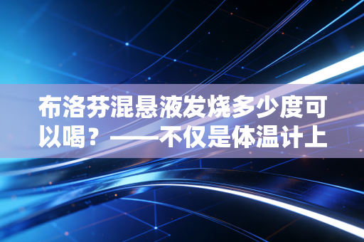 布洛芬混悬液发烧多少度可以喝?——不仅是体温计上的数字,更是家庭健康管理的投资学