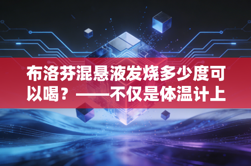 布洛芬混悬液发烧多少度可以喝？——不仅是体温计上的数字，更是家庭健康管理的投资学