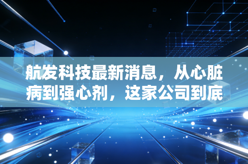 航发科技最新消息,从心脏病到强心剂,这家公司到底值不值得长拿?