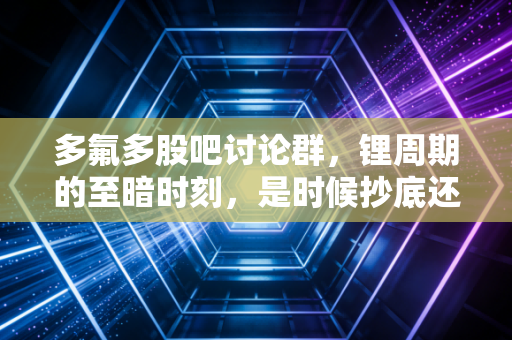 多氟多股吧讨论群，锂周期的至暗时刻，是时候抄底还是割肉离场？