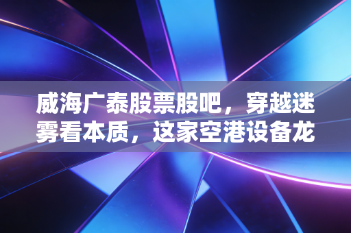 威海广泰股票股吧,穿越迷雾看本质,这家空港设备龙头是否被低估了?