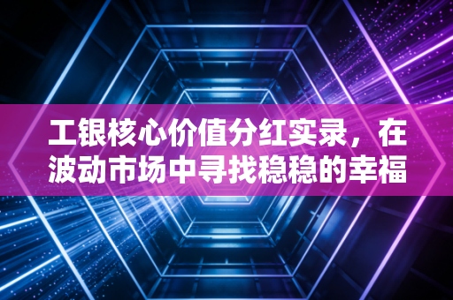 工银核心价值分红实录，在波动市场中寻找稳稳的幸福，这只老牌基金做对了什么？