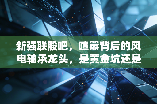 新强联股吧，喧嚣背后的风电轴承龙头，是黄金坑还是深水区？