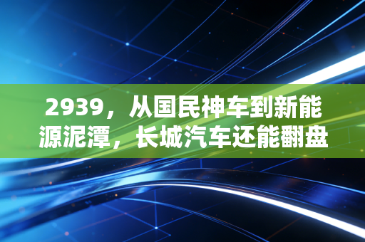 2939，从国民神车到新能源泥潭，长城汽车还能翻盘吗？