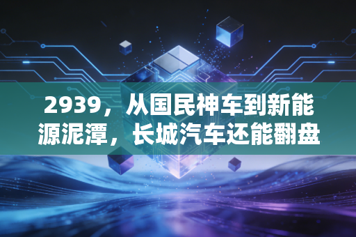 2939，从国民神车到新能源泥潭，长城汽车还能翻盘吗？