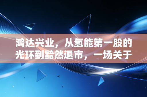 鸿达兴业,从氢能第一股的光环到黯然退市,一场关于梦想与现实的残酷博弈