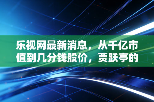 乐视网最新消息，从千亿市值到几分钱股价，贾跃亭的下周回国与散户的十年一梦