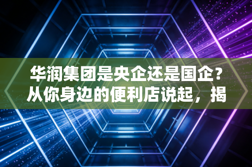华润集团是央企还是国企?从你身边的便利店说起,揭秘这家红色巨轮的真实底色