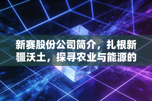 新赛股份公司简介,扎根新疆沃土,探寻农业与能源的资本交响曲