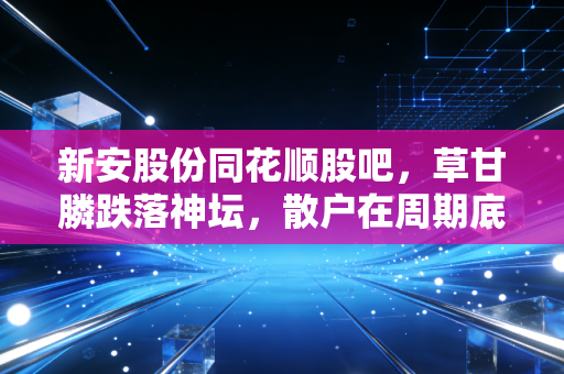 新安股份同花顺股吧,草甘膦跌落神坛,散户在周期底的呐喊与彷徨