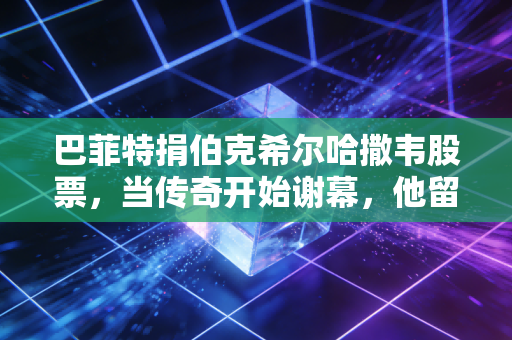巴菲特捐伯克希尔哈撒韦股票，当传奇开始谢幕，他留给世界的最后一课