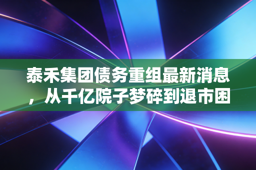 泰禾集团债务重组最新消息,从千亿院子梦碎到退市困局,豪宅神话还能续写吗?