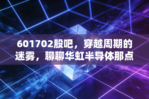 601702股吧,穿越周期的迷雾,聊聊华虹半导体那点让人又爱又恨的事儿