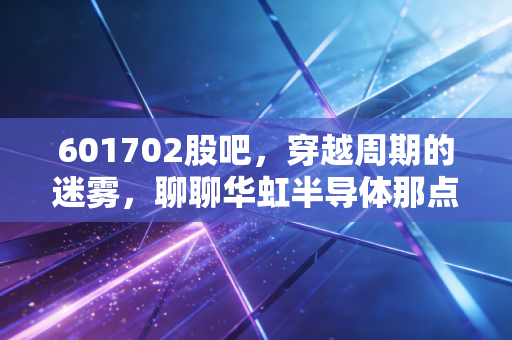 601702股吧,穿越周期的迷雾,聊聊华虹半导体那点让人又爱又恨的事儿