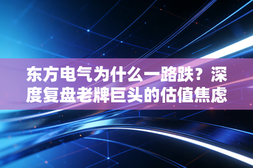 东方电气为什么一路跌？深度复盘老牌巨头的估值焦虑与未来破局点