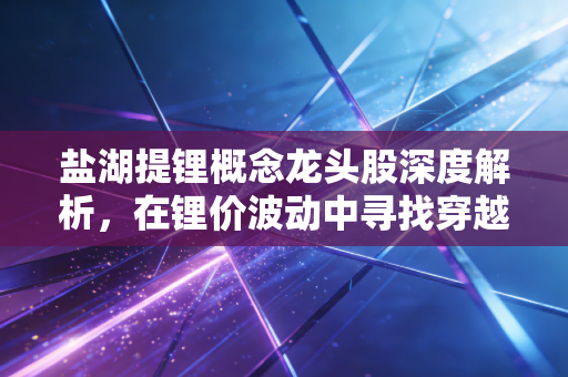 盐湖提锂概念龙头股深度解析，在锂价波动中寻找穿越周期的白色石油王者