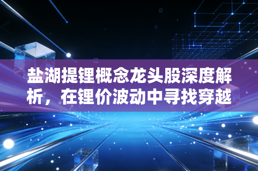 盐湖提锂概念龙头股深度解析，在锂价波动中寻找穿越周期的白色石油王者