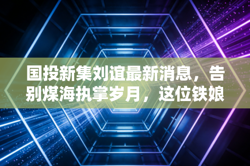 国投新集刘谊最新消息，告别煤海执掌岁月，这位铁娘子留给资本市场的启示录