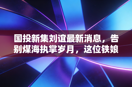国投新集刘谊最新消息，告别煤海执掌岁月，这位铁娘子留给资本市场的启示录