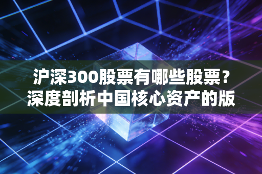 沪深300股票有哪些股票？深度剖析中国核心资产的版图与投资逻辑