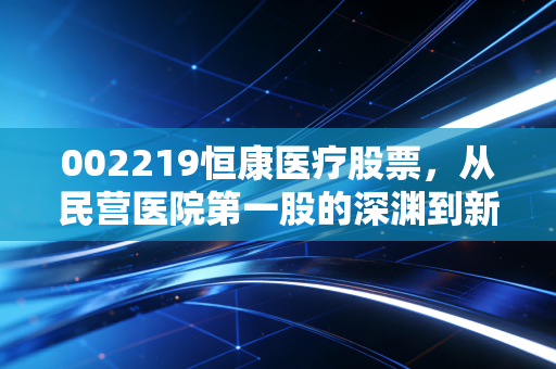 002219恒康医疗股票，从民营医院第一股的深渊到新里程的涅槃，这是一场值得豪赌的翻身仗吗？