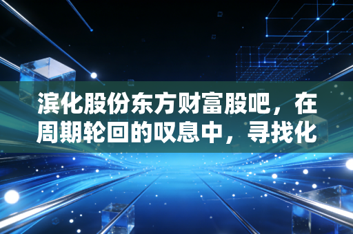 滨化股份东方财富股吧,在周期轮回的叹息中,寻找化工巨头的第二春