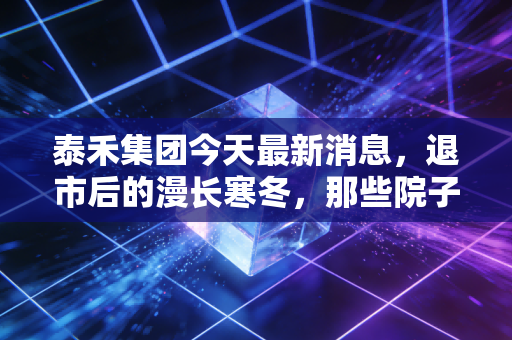 泰禾集团今天最新消息，退市后的漫长寒冬，那些院子里的荒草与未竟的豪宅梦