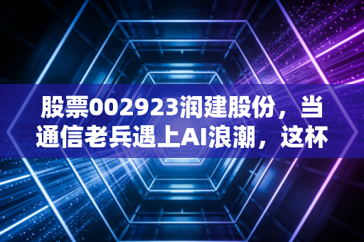 股票002923润建股份，当通信老兵遇上AI浪潮，这杯新茶还香吗？