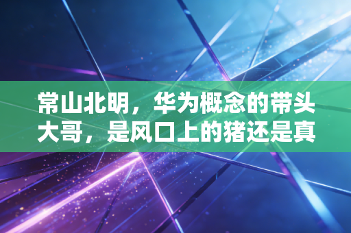 常山北明，华为概念的带头大哥，是风口上的猪还是真材实料？