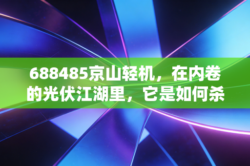 688485京山轻机，在内卷的光伏江湖里，它是如何杀出一条血路的？