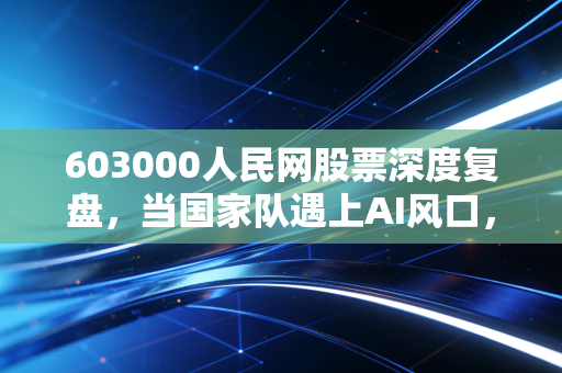 603000人民网股票深度复盘，当国家队遇上AI风口，这到底是价值回归还是情绪狂欢？