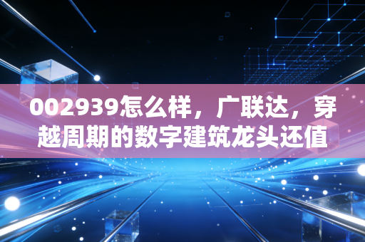 002939怎么样，广联达，穿越周期的数字建筑龙头还值得持有吗？