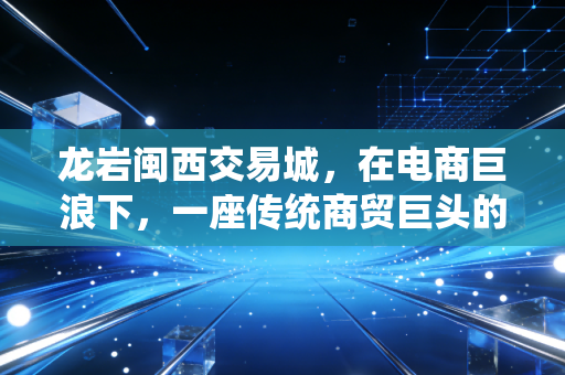 龙岩闽西交易城,在电商巨浪下,一座传统商贸巨头的危与机
