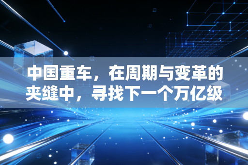 中国重车，在周期与变革的夹缝中，寻找下一个万亿级的出口