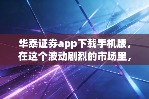 华泰证券app下载手机版,在这个波动剧烈的市场里,它凭什么成为我的口袋主力?