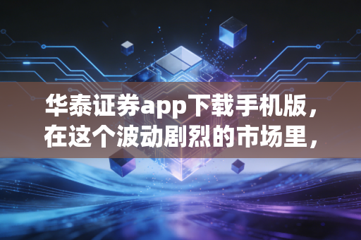 华泰证券app下载手机版,在这个波动剧烈的市场里,它凭什么成为我的口袋主力?