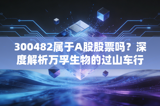 300482属于A股股票吗?深度解析万孚生物的过山车行情与投资启示