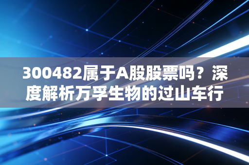 300482属于A股股票吗？深度解析万孚生物的过山车行情与投资启示