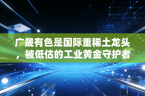 广晟有色是国际重稀土龙头,被低估的工业黄金守护者,还是风口上的大象?