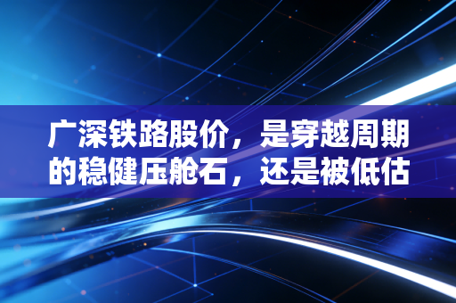 广深铁路股价,是穿越周期的稳健压舱石,还是被低估的湾区土地金矿?