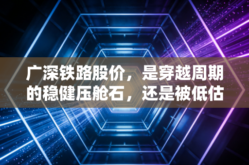 广深铁路股价，是穿越周期的稳健压舱石，还是被低估的湾区土地金矿？