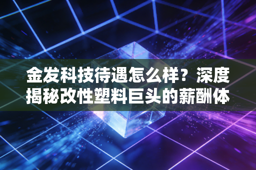金发科技待遇怎么样?深度揭秘改性塑料巨头的薪酬体系与职场生存法则