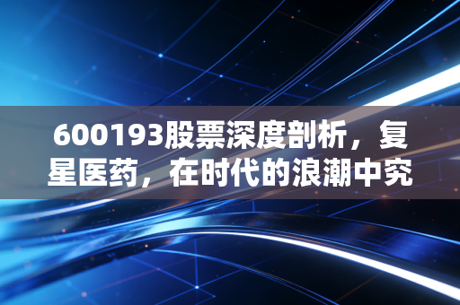 600193股票深度剖析，复星医药，在时代的浪潮中究竟是价值洼地还是成长的阵痛？