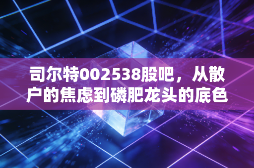 司尔特002538股吧,从散户的焦虑到磷肥龙头的底色,这票到底能不能拿?