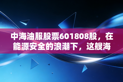 中海油服股票601808股,在能源安全的浪潮下,这艘海上巨轮还能带我们驶多远?